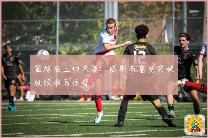 篮球场上的风暴：威斯布鲁克突破极限书写传奇