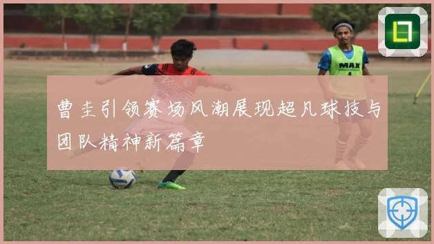 曹圭引领赛场风潮展现超凡球技与团队精神新篇章