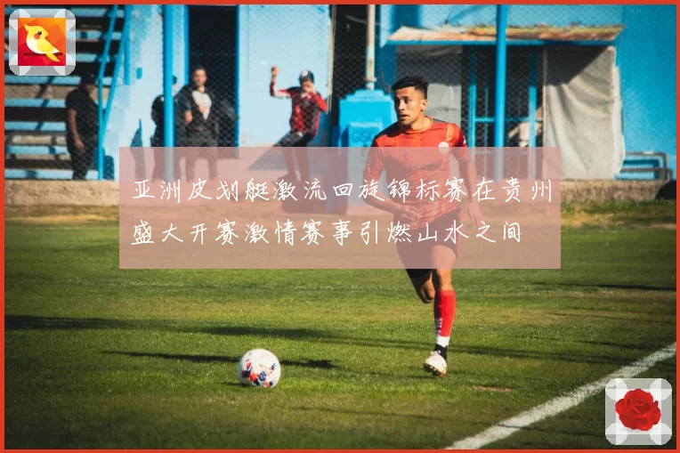 亚洲皮划艇激流回旋锦标赛在贵州盛大开赛激情赛事引燃山水之间