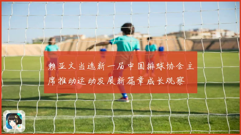 赖亚文当选新一届中国排球协会主席推动运动发展新篇章成长观察