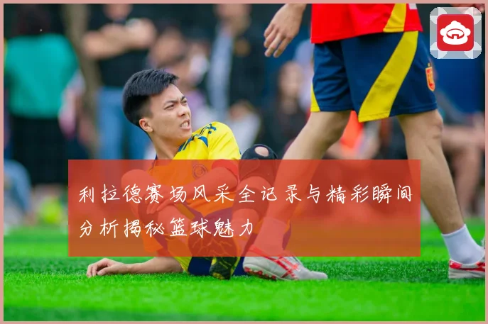 利拉德赛场风采全记录与精彩瞬间分析揭秘篮球魅力