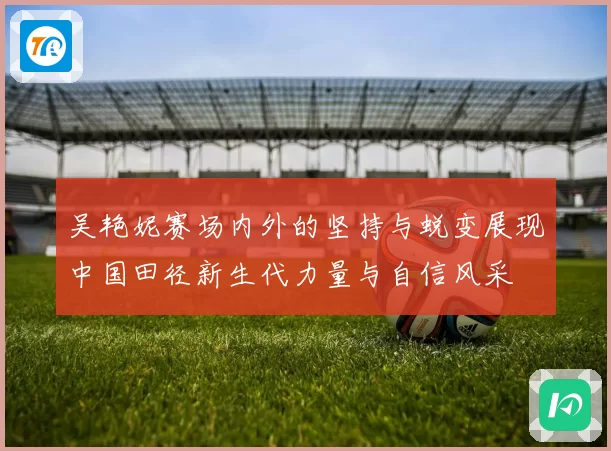 吴艳妮赛场内外的坚持与蜕变展现中国田径新生代力量与自信风采