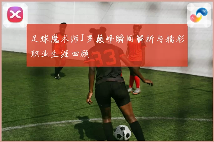 足球魔术师J罗巅峰瞬间解析与精彩职业生涯回顾