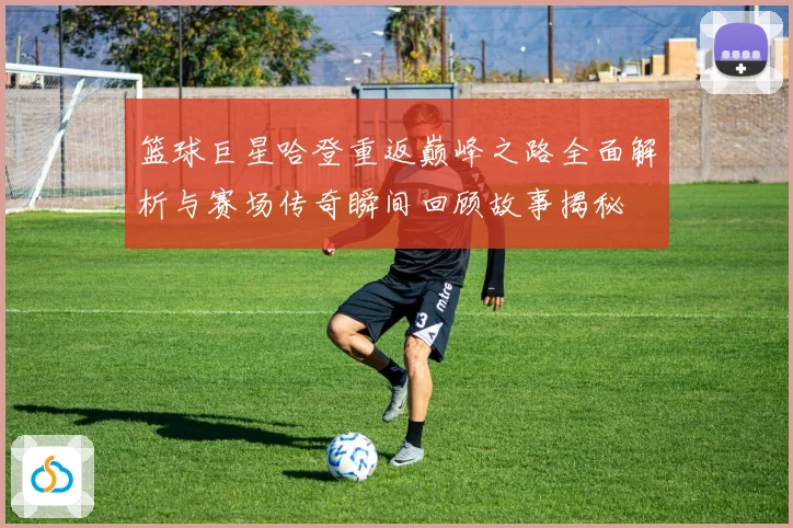 篮球巨星哈登重返巅峰之路全面解析与赛场传奇瞬间回顾故事揭秘