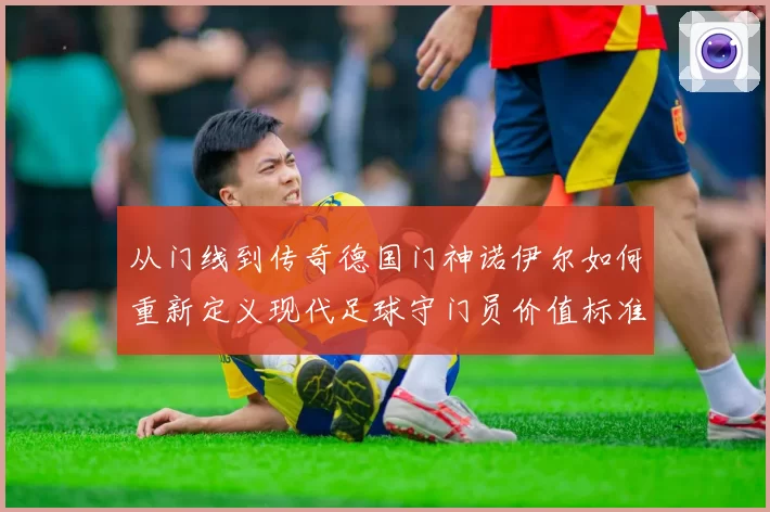 从门线到传奇德国门神诺伊尔如何重新定义现代足球守门员价值标准