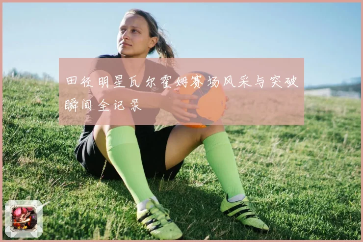 田径明星瓦尔霍姆赛场风采与突破瞬间全记录