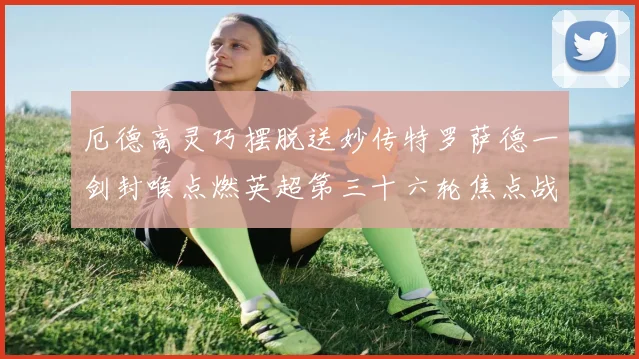 厄德高灵巧摆脱送妙传特罗萨德一剑封喉点燃英超第三十六轮焦点战数据研判