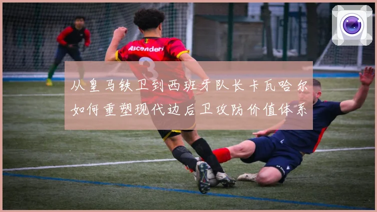 从皇马铁卫到西班牙队长卡瓦哈尔如何重塑现代边后卫攻防价值体系