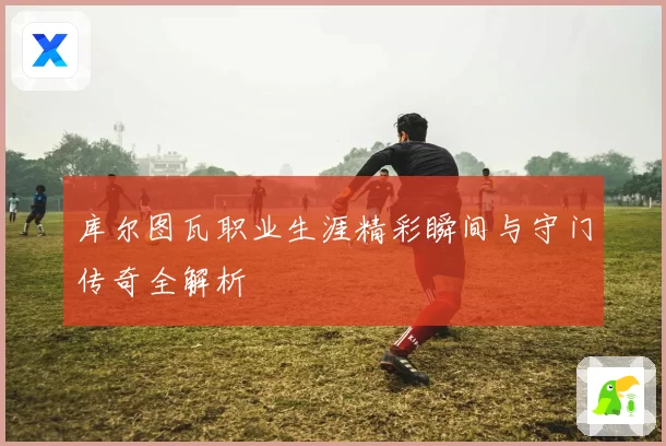 库尔图瓦职业生涯精彩瞬间与守门传奇全解析