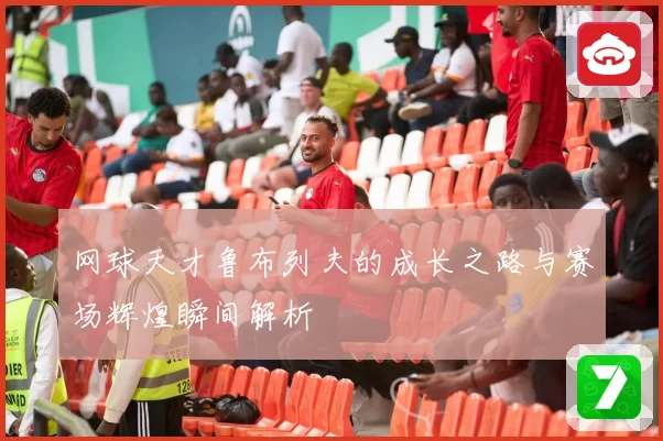 网球天才鲁布列夫的成长之路与赛场辉煌瞬间解析