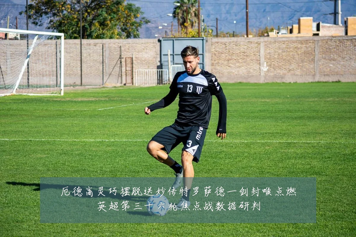 厄德高灵巧摆脱送妙传特罗萨德一剑封喉点燃英超第三十六轮焦点战数据研判